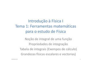 Introdução à Física I
Tema 1: Ferramentas matemáticas
para o estudo de Física
Noção de integral de uma função
Propriedades de integração
Tabela de integrais (Exempos de cálculo)
Grandezas físicas escalares e vectorias)
2019-02-25 1
 
