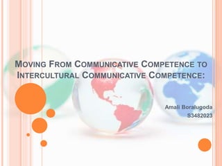 MOVING FROM COMMUNICATIVE COMPETENCE TO 
INTERCULTURAL COMMUNICATIVE COMPETENCE: 
Amali Boralugoda 
S3482023 
 