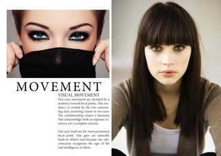 MOVEMENTVISUAL MOVEMENT
Our eyes movement are dictated by a
tendency toward focal points. This ten-
dency is created by the two contrast-
ing and coexisting vision in our eyes.
The corelationship creates a harmony
that acknowledge both as separate ex-
istence yet a complete entirety.
Our eyes itself are the most prominent
focal point. Our gaze are naturally
leads to others’ eyes because our sub-
conscious recognizes the sign of life
and intelligence in them.
 