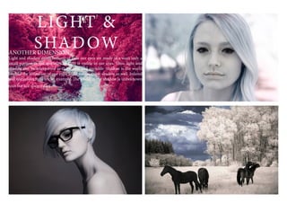 LIGHT &
SHADOWANOTHER DIMENSION
Light and shadow exists because of how our eyes are made in a ways only a
small portion in the spectrum of light is visible to our eyes. Thus, light and
shadow can be interpreted as the visible and invisible. Shadow is the world
beyond the limitation of our eyes. Light exists in that shadow as well. Infared
and ultraviolet light are an example. The world in the shadow is unbeknown
tous but not always dark.
 