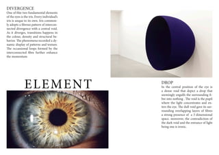 ELEMENT
DIVERGENCE
One of thte two fundamental elements
of the eyes is the iris. Every individual’s
iris is unque to its own. Iris common-
ly adopts a fibrous pattern of intercon-
nected divergence with a central void.
As it diverges, transitions happens in
the colour, density and structural be-
havior. The phenomena recorded a dy-
namic display of patterns and texture.
The occassional loops formed by the
interconnected fibre further enhance
the momentum
DROP
In the central position of the eye is
a dense void that depict a drop that
seemingly engulfs the surrounding fi-
bre into nothing . The void is the pupil
where the light concentrates and en-
ters the eye. The dull void gave its sur-
rounding overlapping layers of fibres
a strong presence of a 3 dimensional
space. moreover, the contradiction of
the dark void and the entrance of light
being one is ironic.
 