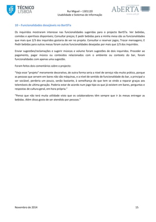 Rui Miguel – 1301120 
Usabilidade e Sistemas de Informação 
Novembro de 2014 15 
10 – Funcionalidades desejáveis no BarISTa 
Os inquiridos mostraram interesse nas funcionalidades sugeridas para o projecto BarISTa. Ver bebidas, comidas e aperitivos disponíveis; Consultar preços; E pedir bebidas para a minha mesa são as funcionalidades que mais que 2/3 dos inquiridos gostaria de ver no projeto. Consultar e reservar jogos; Trocar mensagens; E Pedir bebidas para outras mesas foram outras funcionalidades desejadas por mais que 1/3 dos inquiridos. 
Enviar sugestões/reclamações e sugerir músicas e volume foram sugestões de dois inquiridos. Proceder ao pagamento, pagar música ou conteúdos relacionados com o ambiente ou contexto do bar, foram funcionalidades com apenas uma sugestão. 
Foram feitos dois comentários sobre o projecto: 
“Vejo esse "projeto" meramente decorativo, de outra forma seria a nível de serviço não muito prático, porque as pessoas que servem em bares não são máquinas, e a nível de sentido de funcionalidade do bar, a principal o ser sociável, perderia um pouco, senão bastante, à semelhança do que tem se vindo a reparar graças aos telemóveis de ultima geração. Poderia estar de acordo num jogo tipo os que já existem em bares, perguntas e respostas de cultura geral, em hora própria.” 
“Penso que não terá muita utilidade visto que os colaboradores têm sempre que ir às mesas entregar as bebidas. Além disso gosto de ser atendido por pessoas.” 
 
