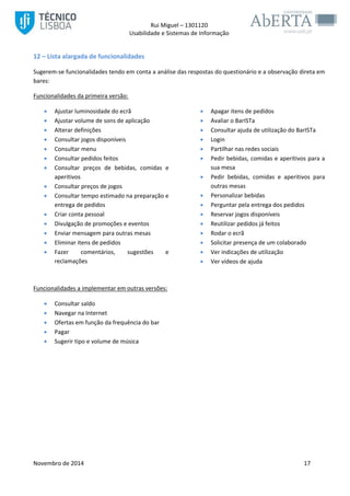 Rui Miguel – 1301120 
Usabilidade e Sistemas de Informação 
Novembro de 2014 17 
12 – Lista alargada de funcionalidades 
Sugerem-se funcionalidades tendo em conta a análise das respostas do questionário e a observação direta em bares: 
Funcionalidades da primeira versão: 
 Ajustar luminosidade do ecrã 
 Ajustar volume de sons de aplicação 
 Alterar definições 
 Apagar itens de pedidos 
 Avaliar o BarISTa 
 Consultar ajuda de utilização do BarISTa 
 Consultar jogos disponíveis 
 Consultar menu 
 Consultar pedidos feitos 
 Consultar preços de bebidas, comidas e aperitivos 
 Consultar preços de jogos 
 Consultar tempo estimado na preparação e entrega de pedidos 
 Criar conta pessoal 
 Divulgação de promoções e eventos 
 Enviar mensagem para outras mesas 
 Eliminar itens de pedidos 
 Fazer comentários, sugestões e reclamações 
 Login 
 Partilhar nas redes sociais 
 Pedir bebidas, comidas e aperitivos para a sua mesa 
 Pedir bebidas, comidas e aperitivos para outras mesas 
 Personalizar bebidas 
 Perguntar pela entrega dos pedidos 
 Reservar jogos disponíveis 
 Reutilizar pedidos já feitos 
 Rodar o ecrã 
 Solicitar presença de um colaborado 
 Ver indicações de utilização 
 Ver vídeos de ajuda 
Funcionalidades a implementar em outras versões: 
 Consultar saldo 
 Navegar na Internet 
 Ofertas em função da frequência do bar 
 Pagar 
 Sugerir tipo e volume de música 
 