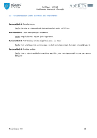 Rui Miguel – 1301120 
Usabilidade e Sistemas de Informação 
Novembro de 2014 18 
13 - Funcionalidades e tarefas escolhidas para implementar 
Funcionalidade 1: Consultar menu. 
Tarefa: Consultar as cervejas alemãs frescas disponíveis no dia 10/11/2014. 
Funcionalidade 2: Enviar mensagem para outra mesa. 
Tarefa: Perguntar à mesa 9 quem quer ir jogar bilhar . 
Funcionalidade 3: Pedir bebidas, comidas e aperitivos para a sua mesa. 
Tarefa: Pedir uma tosta mista sem manteiga e cortada ao meio e um café cheio para a mesa 32 lugar G. 
Funcionalidade 4: Reutilizar pedido. 
Tarefa: Fazer o mesmo pedido feito na última sexta-feira, mas com mais um café normal, para a mesa 89 lugar B . 
