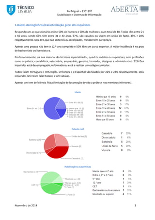 Rui Miguel – 1301120 
Usabilidade e Sistemas de Informação 
Novembro de 2014 3 
1-Dados demográficos/Caracterização geral dos inquiridos 
Responderam ao questionário online 50% de homens e 50% de mulheres, num total de 18. Todos têm entre 21 e 50 anos, sendo 67% têm entre 31 e 40 anos. 67%, são casados ou vivem em união de facto, 39% + 28% respetivamente. Dos 34% que são solteiros ou divorciados, metade têm parceiro/a. 
Apenas uma pessoa não tem o 12.º ano completo e 50% têm um curso superior. A maior incidência é no grau de bacharelato ou licenciatura. 
Profissionalmente, na sua maioria são técnicos especializados, quadros médios ou superiores, com profissões como arquiteta, contabilista, veterinária, empresário, gerente, formador, designer e administrativo. 22% Dos inquiridos está desempregado, reformado ou está a realizar um estágio curricular. 
Todos falam Português e 78% Inglês. O francês e o Espanhol são falados por 22% e 28% respetivamente. Dois inquiridos referiram falar Italiano e um Catalão. 
Apenas um tem deficiência física (limitação de locomoção devido a prótese nos membros inferiores). 
Idade 
Estado civil 
Habilitações académicas  