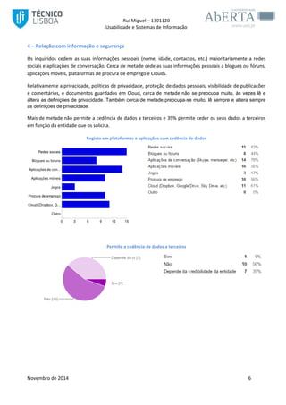 Rui Miguel – 1301120 
Usabilidade e Sistemas de Informação 
Novembro de 2014 6 
4 – Relação com informação e segurança 
Os inquiridos cedem as suas informações pessoais (nome, idade, contactos, etc.) maioritariamente a redes sociais e aplicações de conversação. Cerca de metade cede as suas informações pessoais a blogues ou fóruns, aplicações móveis, plataformas de procura de emprego e Clouds. 
Relativamente a privacidade, políticas de privacidade, proteção de dados pessoais, visibilidade de publicações e comentários, e documentos guardados em Cloud, cerca de metade não se preocupa muito, às vezes lê e altera as definições de privacidade. Também cerca de metade preocupa-se muito, lê sempre e altera sempre as definições de privacidade. Mais de metade não permite a cedência de dados a terceiros e 39% permite ceder os seus dados a terceiros em função da entidade que os solicita. 
Registo em plataformas e aplicações com cedência de dados 
Permite a cedência de dados a terceiros 
 