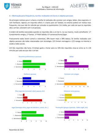 Rui Miguel – 1301120 
Usabilidade e Sistemas de Informação 
Novembro de 2014 9 
6 – Motivação para frequência, tarefas realizadas em bares e objetos pessoais 
Os principais motivos para ir a bares e tarefas lá realizadas são conviver com amigos, beber, dias especiais e ir com familiares. Apenas um inquirido referiu ir a bares para ver futebol, no entanto poderá ser motivo mais frequente, mas que não foi referido por omissão no questionário. Em média, por cada vez que os inquiridos vão a um bar, convivem com 1 a 6 pessoas. 
A ordem de tarefas executadas quando os inquiridos vão a um bar é, na sua maioria, muito semelhante: 1.º Cumprimentar amigos, 2.º Sentar, 3.º Pedir bebida, 4.º conversar/fumar/jogar. 
Praticamente todos levem carteira e telemóvel, 39% levam mala e 28% tabaco. As tarefas realizadas com objetos pessoais são todas relacionadas com tecnologia. 2/3 Enviam mensagens e 1/3 navega na Internet e acede a redes sociais. 
2/3 Dos inquiridos não fuma. O tempo gasto a fumar para os 33% dos inquiridos situa-se entre os 5 e 20 minutos por cada vez que vão a um bar. 
Assuntos profissionais e pessoais 
Beber 
Conhecer pessoas 
Conviver com amigos 
Dias especiais (carnaval, natal, pascoa, etc) 
Interesse numa pessoa 
Jogar (exemplo setas, jogos de tabuleiro, cartas, etc..) 
Promoções (preços especiais, ladies night, etc) 
 