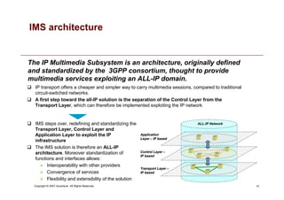 10
Copyright © 2007 Accenture All Rights Reserved.
The IP Multimedia Subsystem is an architecture, originally defined
and standardized by the 3GPP consortium, thought to provide
multimedia services exploiting an ALL-IP domain.
IMS architecture
 IP transport offers a cheaper and simpler way to carry multimedia sessions, compared to traditional
circuit-switched networks.
 A first step toward the all-IP solution is the separation of the Control Layer from the
Transport Layer, which can therefore be implemented exploiting the IP network
 IMS steps over, redefining and standardizing the
Transport Layer, Control Layer and
Application Layer to exploit the IP
infrastructure
 The IMS solution is therefore an ALL-IP
architecture. Moreover standardization of
functions and interfaces allows:
 Interoperability with other providers
 Convergence of services
 Flexibility and extensibility of the solution
Application
Application
Layer
Layer –
– IP
IP based
based
Control
Control Layer
Layer –
–
IP
IP based
based
Transport
Transport Layer
Layer –
–
IP
IP based
based
ALL-IP Network
 