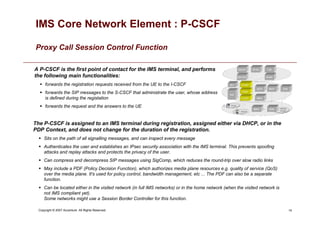 14
Copyright © 2007 Accenture All Rights Reserved.
IMS Core Network Element : P-CSCF
Proxy Call Session Control Function
A P-CSCF is the first point of contact for the IMS terminal, and performs
the following main functionalities:
 forwards the registration requests received from the UE to the I-CSCF
 forwards the SIP messages to the S-CSCF that administrate the user, whose address
is defined during the registation
 forwards the request and the answers to the UE
The P-CSCF is assigned to an IMS terminal during registration, assigned either via DHCP, or in the
PDP Context, and does not change for the duration of the registration.
 Sits on the path of all signalling messages, and can inspect every message
 Authenticates the user and establishes an IPsec security association with the IMS terminal. This prevents spoofing
attacks and replay attacks and protects the privacy of the user.
 Can compress and decompress SIP messages using SigComp, which reduces the round-trip over slow radio links
 May include a PDF (Policy Decision Function), which authorizes media plane resources e.g. quality of service (QoS)
over the media plane. It's used for policy control, bandwidth management, etc ... The PDF can also be a separate
function.
 Can be located either in the visited network (in full IMS networks) or in the home network (when the visited network is
not IMS compliant yet).
Some networks might use a Session Border Controller for this function.
 