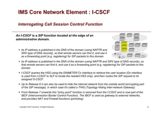 15
Copyright © 2007 Accenture All Rights Reserved.
IMS Core Network Element : I-CSCF
Interrogating Call Session Control Function
An I-CSCF is a SIP function located at the edge of an
administrative domain.
 its IP address is published in the DNS of the domain (using NAPTR and
SRV type of DNS records), so that remote servers can find it, and use it
as a forwarding point (e.g. registering) for SIP packets to this domain.
 its IP address is published in the DNS of the domain (using NAPTR and SRV type of DNS records), so
that remote servers can find it, and use it as a forwarding point (e.g. registering) for SIP packets to this
domain.
 I-CSCF queries the HSS using the DIAMETER Cx interface to retrieve the user location (Dx interface
is used from I-CSCF to SLF to locate the needed HSS only), and then routes the SIP request to its
assigned S-CSCF.
 Up to Release 6 it can also be used to hide the internal network from the outside world (encrypting part
of the SIP message), in which case it's called a THIG (Topology Hiding Inter-network Gateway).
 From Release 7 onwards this entry point function is removed from the I-CSCF and is now part of the
IBCF (Interconnection Border Control Function). The IBCF is used as gateway to external networks,
and provides NAT and Firewall functions (pinholing).
 