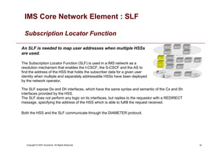 18
Copyright © 2007 Accenture All Rights Reserved.
IMS Core Network Element : SLF
Subscription Locator Function
An SLF is needed to map user addresses when multiple HSSs
are used.
The Subscription Locator Function (SLF) is used in a IMS network as a
resolution mechanism that enables the I-CSCF, the S-CSCF and the AS to
find the address of the HSS that holds the subscriber data for a given user
identity when multiple and separately addressable HSSs have been deployed
by the network operator.
The SLF expose Dx and Dh interfaces, which have the same syntax and semantic of the Cx and Sh
interfaces provided by the HSS.
The SLF does not perform any logic on its interfaces, but replies to the requestor with a REDIRECT
message, specifying the address of the HSS which is able to fulfill the request received.
Both the HSS and the SLF communicate through the DIAMETER protocol.
 