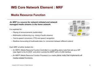 19
Copyright © 2007 Accenture All Rights Reserved.
IMS Core Network Element : MRF
Media Resource Function
An MRF is a source for network initiated and network
managed media streams in the home network.
It is exploited for :
– Playing of announcements (audio/video)
– Multimedia conferencing (e.g. mixing of audio streams)
– Text-to-speech conversion (TTS) and speech recognition.
– Realtime transcoding of multimedia data (i.e. conversion between different codecs)
Each MRF is further divided into :
– An MRFC (Media Resource Function Controller) is a signalling plane node that acts as a SIP
User Agent to the S-CSCF, and which controls the MRFP with a H.248 interface
– An MRFP (Media Resource Function Processor) is a media plane node that implements all
media-related functions.
 