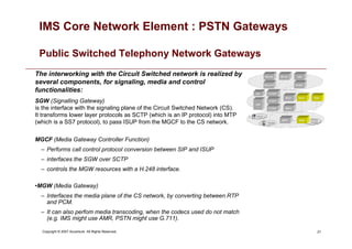 21
Copyright © 2007 Accenture All Rights Reserved.
IMS Core Network Element : PSTN Gateways
Public Switched Telephony Network Gateways
The interworking with the Circuit Switched network is realized by
several components, for signaling, media and control
functionalities:
SGW (Signalling Gateway)
is the interface with the signaling plane of the Circuit Switched Network (CS).
It transforms lower layer protocols as SCTP (which is an IP protocol) into MTP
(which is a SS7 protocol), to pass ISUP from the MGCF to the CS network.
MGCF (Media Gateway Controller Function)
– Performs call control protocol conversion between SIP and ISUP
– interfaces the SGW over SCTP
– controls the MGW resources with a H.248 interface.
•MGW (Media Gateway)
– Interfaces the media plane of the CS network, by converting between RTP
and PCM.
– It can also perfom media transcoding, when the codecs used do not match
(e.g. IMS might use AMR, PSTN might use G.711).
 