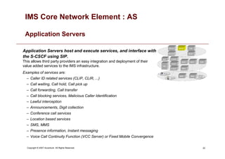 22
Copyright © 2007 Accenture All Rights Reserved.
IMS Core Network Element : AS
Application Servers
Application Servers host and execute services, and interface with
the S-CSCF using SIP.
This allows third party providers an easy integration and deployment of their
value added services to the IMS infrastructure.
Examples of services are:
– Caller ID related services (CLIP, CLIR, ...)
– Call waiting, Call hold, Call pick up
– Call forwarding, Call transfer
– Call blocking services, Malicious Caller Identification
– Lawful interception
– Announcements, Digit collection
– Conference call services
– Location based services
– SMS, MMS
– Presence information, Instant messaging
– Voice Call Continuity Function (VCC Server) or Fixed Mobile Convergence
 