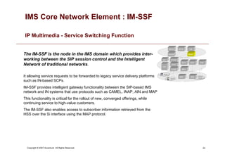23
Copyright © 2007 Accenture All Rights Reserved.
IMS Core Network Element : IM-SSF
IP Multimedia - Service Switching Function
The IM-SSF is the node in the IMS domain which provides inter-
working between the SIP session control and the Intelligent
Network of traditional networks.
It allowing service requests to be forwarded to legacy service delivery platforms
such as IN-based SCPs.
IM-SSF provides intelligent gateway functionality between the SIP-based IMS
network and IN systems that use protocols such as CAMEL, INAP, AIN and MAP
This functionality is critical for the rollout of new, converged offerings, while
continuing service to high-value customers.
The IM-SSF also enables access to subscriber information retrieved from the
HSS over the Si interface using the MAP protocol.
 
