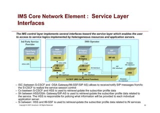 24
Copyright © 2007 Accenture All Rights Reserved.
IMS Core Network Element : Service Layer
Interfaces
– ISC (between S-CSCF and OSA Gateway/IM-SSF/SIP AS) allows to receive/notify SIP messages from/to
the S-CSCF to realize the service session control
– Cx beetwen S-CSCF and HSS is used to retrieve/update the subscriber profile data
– Sh between HSS/OSA- Gateway/SIP-AS is used to retrieve/update the subscriber profile data related to
the service. The HSS is responsible for policing what information will be provided to each individual
application server.
– Si between HSS and IM-SSF is used to retrieve/update the subscriber profile data related to IN services
The IMS control layer implements several interfaces toward the service layer which enables the user
to access to service logics implemented by heterogeneous resources and application servers.
IMS Operator
(OSA API)
3rd Party Service
Provider
S-CSCF (IMS Call Control Function)
IM-SSF
HSS
CSE/
IN legacy
SIP AS
OSA
Gateway
SIP
(ISC Interface)
SIP
Services
IN legacy
Services
OSA AS OSA AS
CAP
SIP
(ISC interfcae)
SIP
(ISC interface)
Diameter
(Cx interface)
Diameter
(Sh interface)
(Si Interface)
(OSA API)
OSA
Compliant
Services
Third Party
Services
 