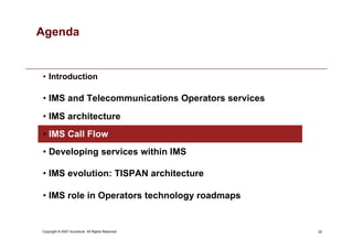 25
Copyright © 2007 Accenture All Rights Reserved.
Agenda
• Introduction
• IMS and Telecommunications Operators services
• IMS architecture
• IMS Call Flow
• Developing services within IMS
• IMS evolution: TISPAN architecture
• IMS role in Operators technology roadmaps
 
