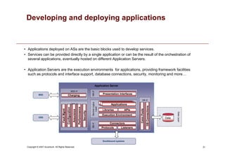 31
Copyright © 2007 Accenture All Rights Reserved.
Developing and deploying applications
• Applications deployed on ASs are the basic blocks used to develop services.
• Services can be provided directly by a single application or can be the result of the orchestration of
several applications, eventually hosted on different Application Servers.
• Application Servers are the execution environments for applications, providing framework facilities
such as protocols and interface support, database connections, security, monitoring and more…
Southbound systems
Application Server
NB
i/f
Presentation Interfaces
Service
Logics
Layer
SB
i/f
Protocols
Data
Layer
Data
Listeners
Connectors
Execution Environment
Libraries APIs
Applications
Applications
Applications
DB i/f
DB
Connections
Conn
Pools
OSS i/f
Fault
Mgmt
Configuration
Performnance
Assurance
Security
OSS
BSS
BSS i/f
Charging
 
