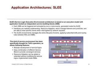 33
Copyright © 2007 Accenture All Rights Reserved.
Application Architectures: SLEE
External system
SLEE Container
Resource
Adapter
SBB
Resource
Adapter
Resource
Adapter
SBB SBB SBB
Events Collector
Event Dispatcher
SLEE (Service Logic Execution Environment) architecture is based on an execution model with
application hosted as independent service building blocks (SBB).
 Each SBB can be triggered and activated by one or more events, generated inside the SLEE
 Interfaces are realized implementing Resource Adaptors, which manage listeners and protocols, and
are able to raise specific events when interrogated by network requests.
 The SLEE environments manages the entire lifecycle of events, applying subscribe/notify and routing
rules between RAs and SBBs.
This kind of service environment has been
specifically thought for TelCo operators, as
allows following features:
 Modular development of service logics
 Easy combination of different Service
Block to provide convergent services
 Resource Adapters can be added or
extended without modifying the service
logics implemented inside SBBs
 