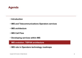 35
Copyright © 2007 Accenture All Rights Reserved.
Agenda
• Introduction
• IMS and Telecommunications Operators services
• IMS architecture
• IMS Call Flow
• Developing services within IMS
• IMS evolution: TISPAN architecture
• IMS role in Operators technology roadmaps
 