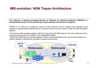 36
Copyright © 2007 Accenture All Rights Reserved.
IMS evolution: NGN Tispan Architecture
•This focus on fixed accesses together with the choice of using the IMS network in the core architecture led to
new requirements and to an evolution of the original IMS solution.
TISPAN and 3GPP are now working together to define a harmonized IMS-centric core for both wireless and
wireline networks, enabling new convergent accesses and services.
The Telecoms  Internet converged Services  Protocols for Advanced Networks (TISPAN) is a
standardization body of ETSI, specializing in fixed networks and Internet convergence.
TISPAN is the ETSI core competence centre for fixed networks and for migration from switched circuit
networks to packet-based networks with an architecture that can serve in both to create the Next Generation
Network.
Wireless access Wireline access
3GPP /
IMS
TISPAN
AGW
AGW
 