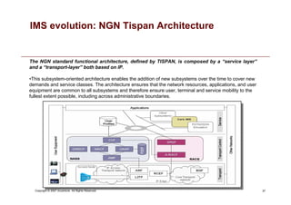 37
Copyright © 2007 Accenture All Rights Reserved.
IMS evolution: NGN Tispan Architecture
•This subsystem-oriented architecture enables the addition of new subsystems over the time to cover new
demands and service classes. The architecture ensures that the network resources, applications, and user
equipment are common to all subsystems and therefore ensure user, terminal and service mobility to the
fullest extent possible, including across administrative boundaries.
The NGN standard functional architecture, defined by TISPAN, is composed by a “service layer”
and a “transport-layer” both based on IP.
 