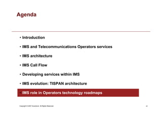 41
Copyright © 2007 Accenture All Rights Reserved.
Agenda
• Introduction
• IMS and Telecommunications Operators services
• IMS architecture
• IMS Call Flow
• Developing services within IMS
• IMS evolution: TISPAN architecture
• IMS role in Operators technology roadmaps
 