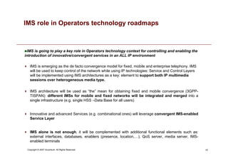 43
Copyright © 2007 Accenture All Rights Reserved.
IMS is going to play a key role in Operators technology context for controlling and enabling the
introduction of innovative/convergent services in an ALL IP environment
IMS role in Operators technology roadmaps
 IMS is emerging as the de facto convergence model for fixed, mobile and enterprise telephony. IMS
will be used to keep control of the network while using IP technologies: Service and Control Layers
will be implemented using IMS architectures as a key: element to support both IP multimedia
sessions over heterogeneous media type.
 IMS architecture will be used as “the” mean for obtaining fixed and mobile convergence (3GPP-
TISPAN): different IMSs for mobile and fixed networks will be integrated and merged into a
single infrastructure (e.g. single HSS –Data Base for all users)
 Innovative and advanced Services (e.g. combinational ones) will leverage convergent IMS-enabled
Service Layer
 IMS alone is not enough, it will be complemented with additional functional elements such as:
external interfaces, databases, enablers (presence, location,…), QoS server, media server, IMS-
enabled terminals
 