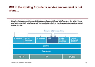 44
Copyright © 2007 Accenture All Rights Reserved.
Service interconnection
PSTN PLMN
IP
Transport
Control
IMS
PSTN
Services
IN Services Circuit
Switched
Services
IP Services Packet
Switched
Services
Service interconnections with legacy and consolidated platforms in the short term
and with non-IMS platforms will be needed to deliver the integrated experience that
users ask for.
IMS in the existing Provider’s service environment is not
alone…
 
