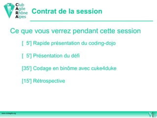 Contrat de la session Ce que vous verrez pendant cette session [  5'] Rapide présentation du coding-dojo [  5'] Présentation du défi [35'] Codage en binôme avec cuke4duke [15'] Rétrospective 