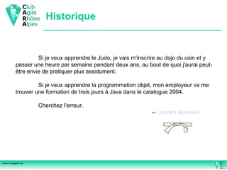 Historique Si je veux apprendre le Judo, je vais m'inscrire au dojo du coin et y passer une heure par semaine pendant deux ans, au bout de quoi j'aurai peut-être envie de pratiquer plus assidument. Si je veux apprendre la programmation objet, mon employeur va me trouver une formation de trois jours à Java dans le catalogue 2004.  Cherchez l'erreur.  --  Laurent  Bossavit 