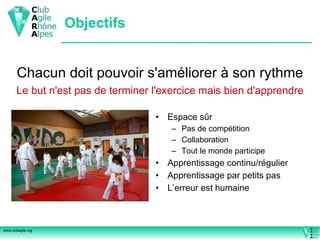 Objectifs Espace sûr Pas de compétition Collaboration Tout le monde participe Apprentissage continu/régulier Apprentissage par petits pas L’erreur est humaine Chacun doit pouvoir s'améliorer à son rythme Le but n'est pas de terminer l'exercice mais bien d'apprendre 