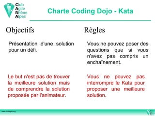 Charte Coding Dojo - Kata Objectifs Présentation d'une solution pour un défi. Le but n'est pas de trouver la meilleure solution mais de comprendre la solution proposée par l'animateur. Règles Vous ne pouvez poser des questions que si vous n'avez pas compris un enchaînement. Vous ne pouvez pas interrompre le Kata pour proposer une meilleure solution. 