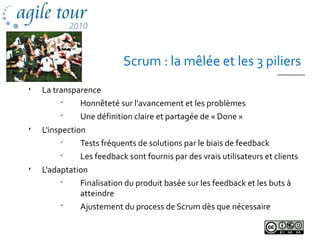 Scrum : la mêlée et les 3 piliers

La transparence

Honnêteté sur l'avancement et les problèmes

Une définition claire et partagée de « Done »

L'inspection

Tests fréquents de solutions par le biais de feedback

Les feedback sont fournis par des vrais utilisateurs et clients

L'adaptation

Finalisation du produit basée sur les feedback et les buts à
atteindre

Ajustement du process de Scrum dès que nécessaire
 