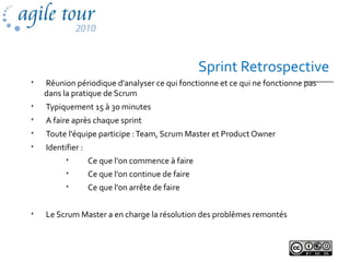 Sprint Retrospective

Réunion périodique d'analyser ce qui fonctionne et ce qui ne fonctionne pas
dans la pratique de Scrum

Typiquement 15 à 30 minutes

A faire après chaque sprint

Toute l'équipe participe :Team, Scrum Master et Product Owner

Identifier :

Ce que l'on commence à faire

Ce que l'on continue de faire

Ce que l'on arrête de faire

Le Scrum Master a en charge la résolution des problèmes remontés
 