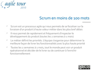 Scrum en moins de 100 mots

Scrum est un processus agile qui nous permets de se focaliser sur la
livraison d'un produit à haute valeur métier dans les plus bref délais

Il nous permet de rapidement et fréquement d'inspecter le
développement du produit (toutes les 2 semaines à 1 mois)

Le métier définit les priorités. L'équipe s'organise pour déterminer la
meilleure façon de livrer les fonctionnalités avec la plus haute priorité

Toutes les 2 semaines à 1 mois, tout le monde peut voir un produit
opérationnel et décider de le livrer ou de continuer à l'enrichir
fonctionnellement
 