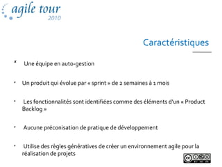 Caractéristiques

Une équipe en auto-gestion

Un produit qui évolue par « sprint » de 2 semaines à 1 mois

Les fonctionnalités sont identifiées comme des éléments d'un « Product
Backlog »

Aucune préconisation de pratique de développement

Utilise des règles génératives de créer un environnement agile pour la
réalisation de projets
 