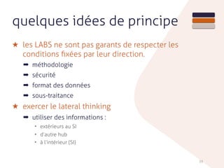 59
quelques idées de principe
★ les LABS ne sont pas garants de respecter les
conditions ﬁxées par leur direction.
➡ méthodologie
➡ sécurité
➡ format des données
➡ sous-traitance
★ exercer le lateral thinking
➡ utiliser des informations :
• extérieurs au SI
• d’autre hub
• à l’intérieur (SI)
 