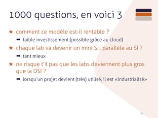 1000 questions, en voici 3
★ comment ce modèle est-il rentable ?
➡ faible investissement (possible grâce au cloud)
★ chaque lab va devenir un mini S.I. parallèle au SI ?
➡ tant mieux
★ ne risque t’il pas que les labs deviennent plus gros
que la DSI ?
➡ lorsqu’un projet devient (très) utilisé, il est «industrialisé»
61
 