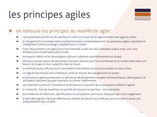 les principes agiles
★ on retrouve les principes du manifeste agile :
➡ notre première priorité est de satisfaire le client en livrant tôt et régulièrement des logiciels utiles.
➡ le changement est accepté, même tardivement dans le développement. Les processus agiles exploitent le
changement comme avantage compétitif pour le client.
➡ livrer fréquemment une application fonctionnelle, toutes les deux semaines à deux mois, avec une
tendance pour la période la plus courte.
➡ les experts métier et les développeurs doivent collaborer quotidiennement au projet.
➡ bâtissez le projet autour de personnes motivées. Donnez-leur l'environnement et le soutien dont elles ont
besoin, et croyez en leur capacité à faire le travail.
➡ la méthode la plus eﬃcace pour transmettre l'information est une conversation en face à face.
➡ un logiciel fonctionnel est la meilleure unité de mesure de la progression du projet.
➡ les processus agiles promeuvent un rythme de développement durable. Commanditaires, développeurs et
utilisateurs devraient pouvoir maintenir le rythme indéﬁniment.
➡ une attention continue à l'excellence technique et à la qualité de la conception améliore l'agilité.
➡ la simplicité - l'art de maximiser la quantité de travail à ne pas faire - est essentielle.
➡ les meilleures architectures, spéciﬁcations et conceptions sont issues d'équipes qui s'auto-organisent.
➡ à intervalle régulier, l'équipe réﬂéchit aux moyens de devenir plus eﬃcace, puis accorde et ajuste son
comportement dans ce sens
74
 