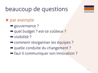 beaucoup de questions
★ par exemple
➡ gouvernance ?
➡ quel budget ? est-ce coûteux ?
➡ visibilité ?
➡ comment réorganiser les équipes ?
➡ quelle conduite du changement ?
➡ faut il communiquer son innovation ?
75
 