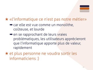 ★ «l’informatique ce n’est pas notre métier»
➡ car elle est vue comme un monolithe,
coûteuse, et lourde
➡ en se rapprochant de leurs vraies
problématiques, les utilisateurs apprécieront
que l’informatique apporte plus de valeur,
rapidement
★ et plus personne ne voudra sortir les
informaticiens :)
77
 