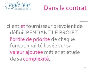 Dans le contrat

client et fournisseur prévoient de
  définir PENDANT LE PROJET
  l'ordre de priorité de chaque
  fonctionnalité basée sur sa
  valeur ajoutée métier et étude
  de sa complexité.
                                     107
 