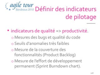 Définir des indicateurs
                           de pilotage

• indicateurs de qualité => productivité.
  o Mesures des bugs et qualité du code
  o Seuils d'anomalies très faibles
  o Mesure de la couverture des
    fonctionnalités (Product Backlog)
  o Mesure de l’effort de développement
    permanent (Sprint Burndown chart).
                                            108
 