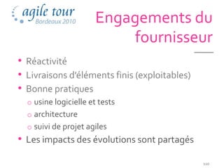 Engagements du
                          fournisseur
• Réactivité
• Livraisons d’éléments finis (exploitables)
• Bonne pratiques
  o usine logicielle et tests
  o architecture
  o suivi de projet agiles
• Les impacts des évolutions sont partagés
                                               110
 