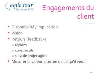 Engagements du
                              client
• Disponibilité / Implication
• Vision
• Retours (feedback)
  o rapides
  o constructifs
  o suivi de projet agiles
• Mesurer la valeur ajoutée de ce qu'il veut
                                               111
 
