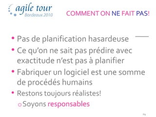 COMMENT ON NE FAIT PAS!


• Pas de planification hasardeuse
• Ce qu’on ne sait pas prédire avec
  exactitude n’est pas à planifier
• Fabriquer un logiciel est une somme
  de procédés humains
• Restons toujours réalistes!
  o Soyons responsables
                                      24
 