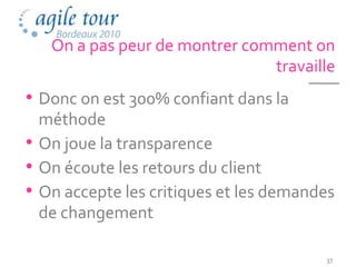 On a pas peur de montrer comment on
                               travaille
• Donc on est 300% confiant dans la
  méthode
• On joue la transparence
• On écoute les retours du client
• On accepte les critiques et les demandes
  de changement

                                        37
 
