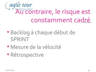 Au contraire, le risque est
                  constamment cadré
 • Backlog à chaque début de
   SPRINT
 • Mesure de la vélocité
 • Rétrospective

25/02/2009                             39
 