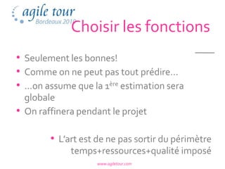 Choisir les fonctions
• Seulement les bonnes!
• Comme on ne peut pas tout prédire…
• …on assume que la 1ère estimation sera
  globale
• On raffinera pendant le projet

        • L’art est de ne pas sortir du périmètre
             temps+ressources+qualité imposé
                   www.agiletour.com
 